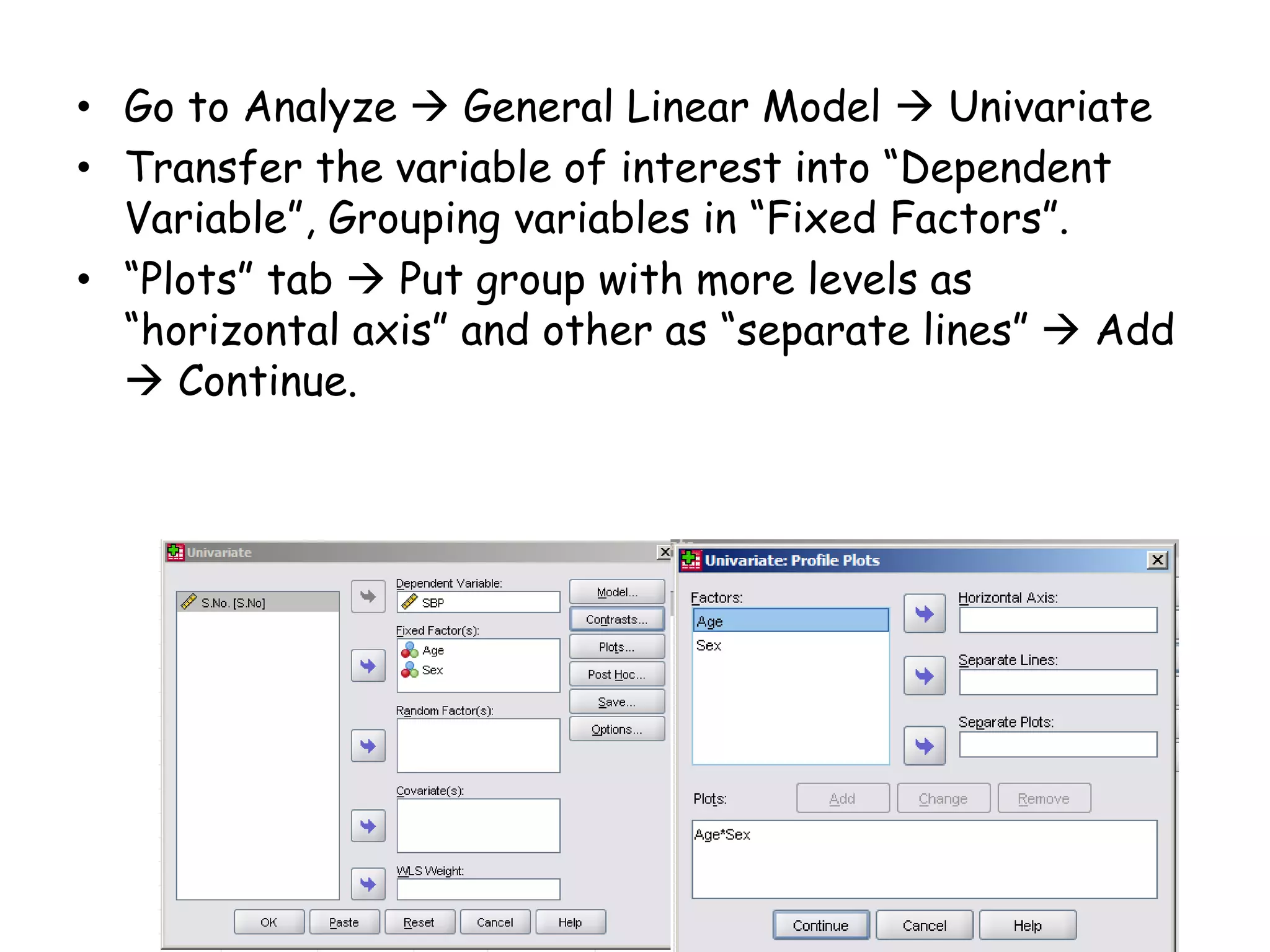 • Go to Analyze  General Linear Model  Univariate
• Transfer the variable of interest into “Dependent
Variable”, Grouping variables in “Fixed Factors”.
• “Plots” tab  Put group with more levels as
“horizontal axis” and other as “separate lines”  Add
 Continue.
 