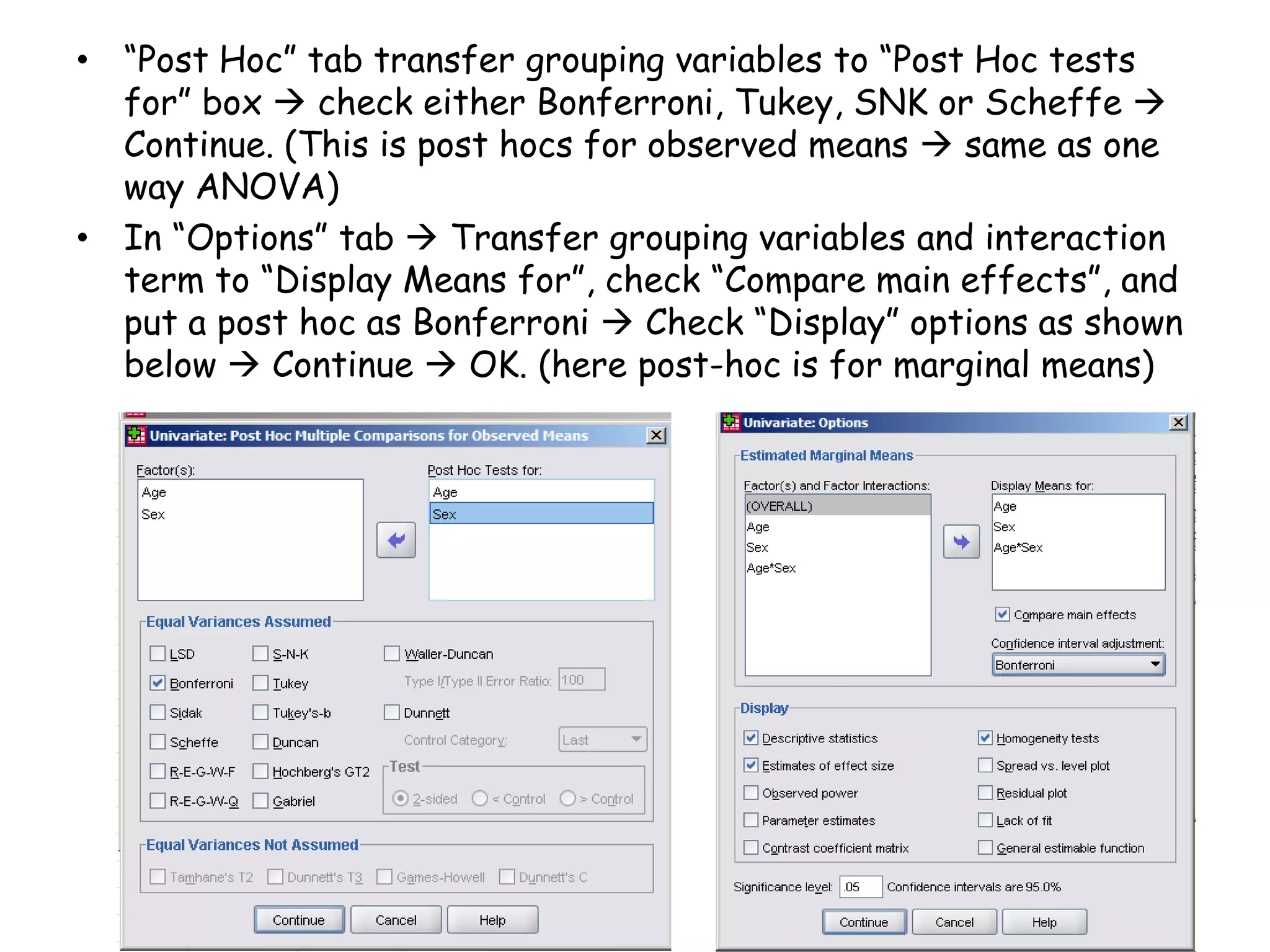 • “Post Hoc” tab transfer grouping variables to “Post Hoc tests
for” box  check either Bonferroni, Tukey, SNK or Scheffe 
Continue. (This is post hocs for observed means  same as one
way ANOVA)
• In “Options” tab  Transfer grouping variables and interaction
term to “Display Means for”, check “Compare main effects”, and
put a post hoc as Bonferroni  Check “Display” options as shown
below  Continue  OK. (here post-hoc is for marginal means)
 