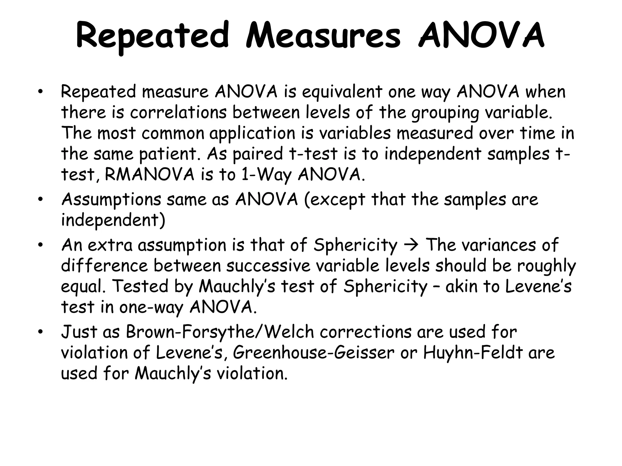 Repeated Measures ANOVA
• Repeated measure ANOVA is equivalent one way ANOVA when
there is correlations between levels of the grouping variable.
The most common application is variables measured over time in
the same patient. As paired t-test is to independent samples t-
test, RMANOVA is to 1-Way ANOVA.
• Assumptions same as ANOVA (except that the samples are
independent)
• An extra assumption is that of Sphericity  The variances of
difference between successive variable levels should be roughly
equal. Tested by Mauchly’s test of Sphericity – akin to Levene’s
test in one-way ANOVA.
• Just as Brown-Forsythe/Welch corrections are used for
violation of Levene’s, Greenhouse-Geisser or Huyhn-Feldt are
used for Mauchly’s violation.
 