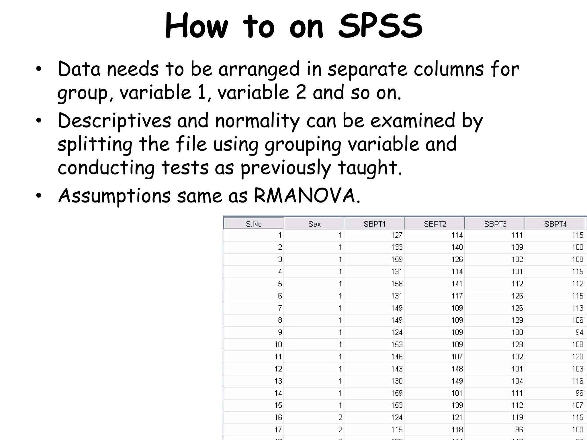 How to on SPSS
• Data needs to be arranged in separate columns for
group, variable 1, variable 2 and so on.
• Descriptives and normality can be examined by
splitting the file using grouping variable and
conducting tests as previously taught.
• Assumptions same as RMANOVA.
 