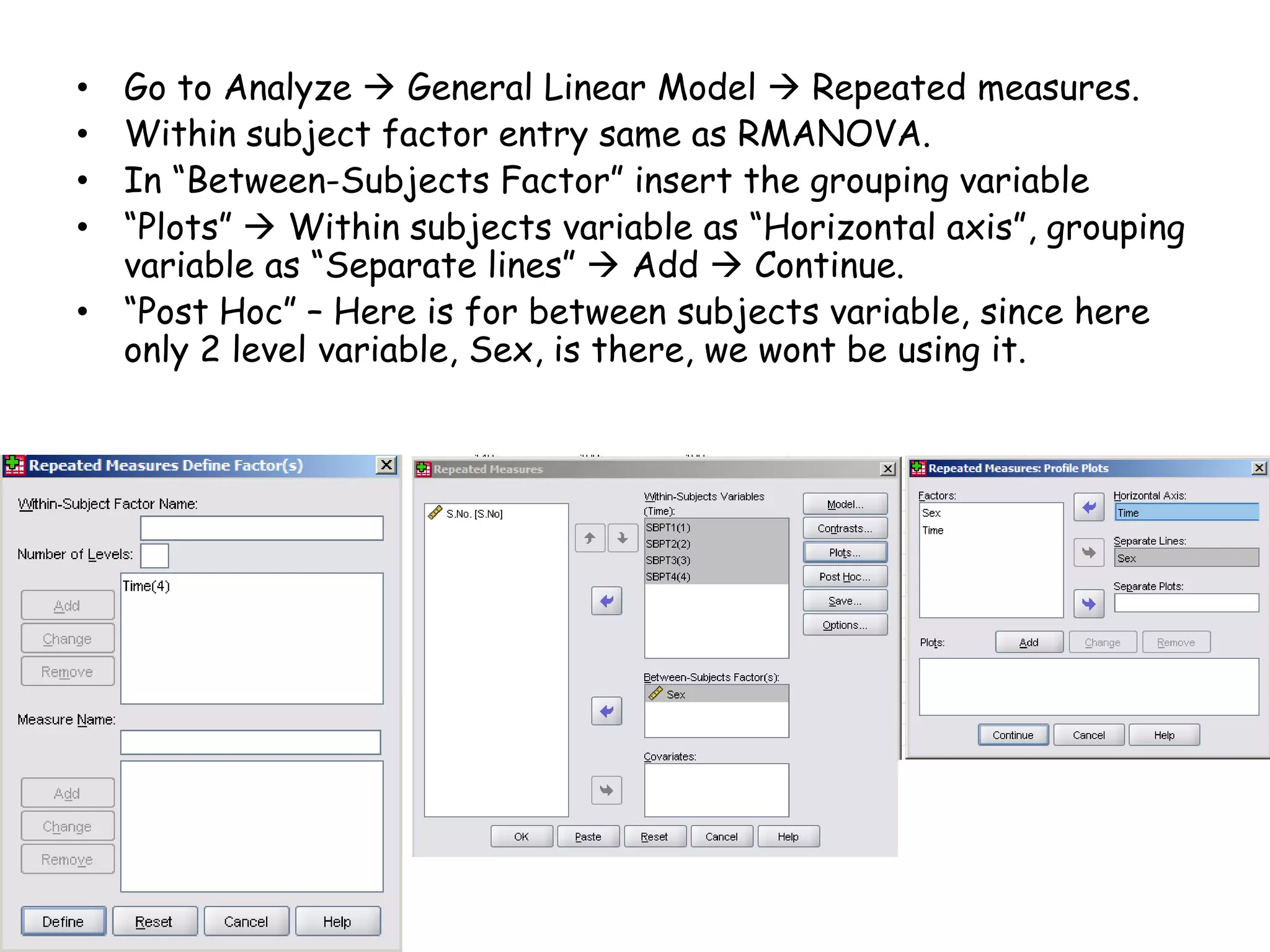 • Go to Analyze  General Linear Model  Repeated measures.
• Within subject factor entry same as RMANOVA.
• In “Between-Subjects Factor” insert the grouping variable
• “Plots”  Within subjects variable as “Horizontal axis”, grouping
variable as “Separate lines”  Add  Continue.
• “Post Hoc” – Here is for between subjects variable, since here
only 2 level variable, Sex, is there, we wont be using it.
 