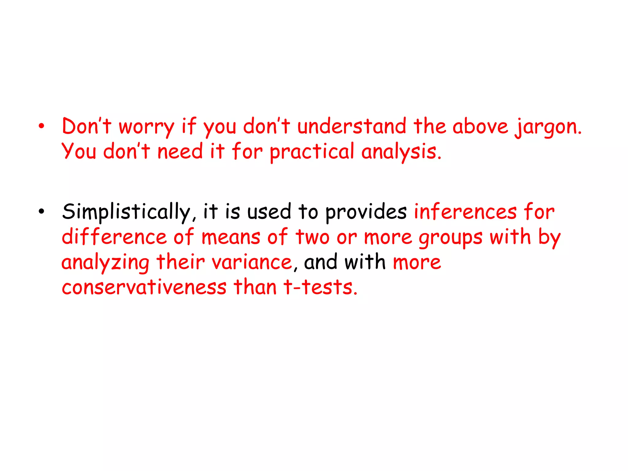 • Don’t worry if you don’t understand the above jargon.
You don’t need it for practical analysis.
• Simplistically, it is used to provides inferences for
difference of means of two or more groups with by
analyzing their variance, and with more
conservativeness than t-tests.
 