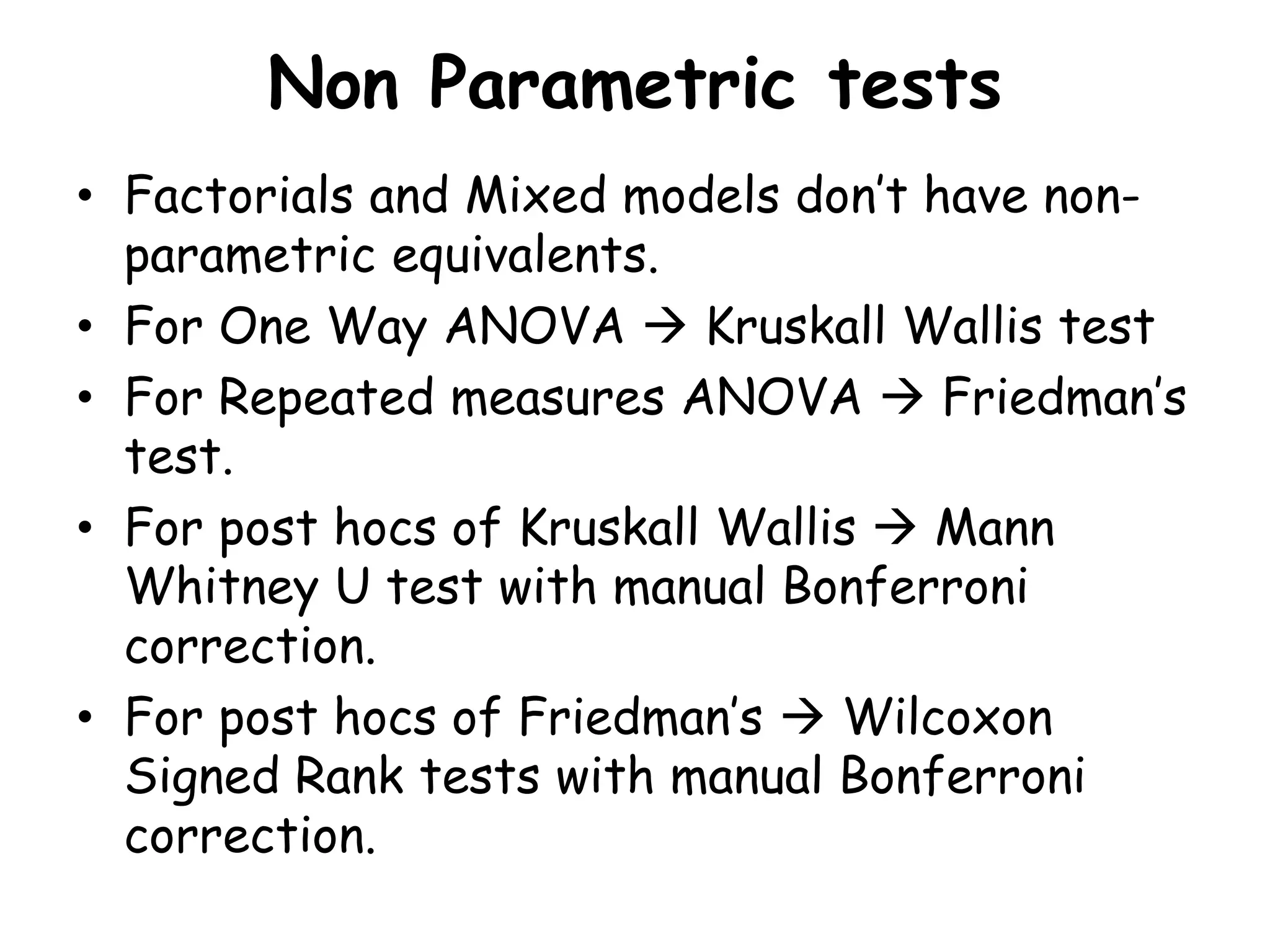 Non Parametric tests
• Factorials and Mixed models don’t have non-
parametric equivalents.
• For One Way ANOVA  Kruskall Wallis test
• For Repeated measures ANOVA  Friedman’s
test.
• For post hocs of Kruskall Wallis  Mann
Whitney U test with manual Bonferroni
correction.
• For post hocs of Friedman’s  Wilcoxon
Signed Rank tests with manual Bonferroni
correction.
 