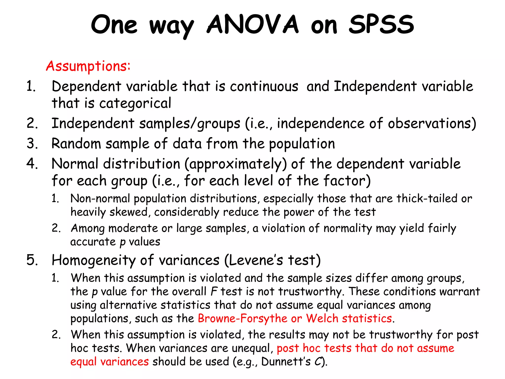 One way ANOVA on SPSS
Assumptions:
1. Dependent variable that is continuous and Independent variable
that is categorical
2. Independent samples/groups (i.e., independence of observations)
3. Random sample of data from the population
4. Normal distribution (approximately) of the dependent variable
for each group (i.e., for each level of the factor)
1. Non-normal population distributions, especially those that are thick-tailed or
heavily skewed, considerably reduce the power of the test
2. Among moderate or large samples, a violation of normality may yield fairly
accurate p values
5. Homogeneity of variances (Levene’s test)
1. When this assumption is violated and the sample sizes differ among groups,
the p value for the overall F test is not trustworthy. These conditions warrant
using alternative statistics that do not assume equal variances among
populations, such as the Browne-Forsythe or Welch statistics.
2. When this assumption is violated, the results may not be trustworthy for post
hoc tests. When variances are unequal, post hoc tests that do not assume
equal variances should be used (e.g., Dunnett’s C).
 