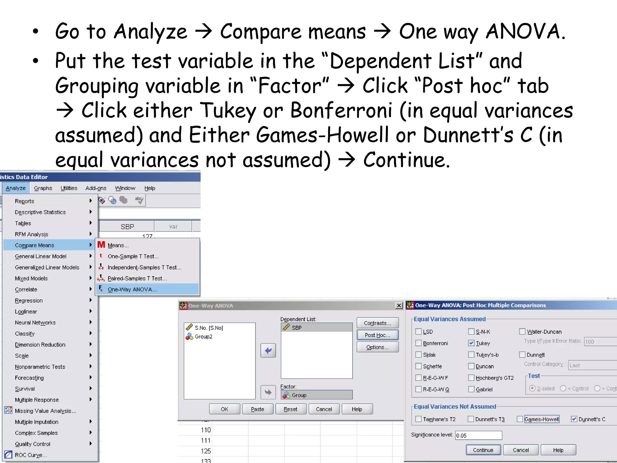 • Go to Analyze  Compare means  One way ANOVA.
• Put the test variable in the “Dependent List” and
Grouping variable in “Factor”  Click “Post hoc” tab
 Click either Tukey or Bonferroni (in equal variances
assumed) and Either Games-Howell or Dunnett’s C (in
equal variances not assumed)  Continue.
 