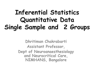 Inferential Statistics
Quantitative Data
Single Sample and 2 Groups
Dhritiman Chakrabarti
Assistant Professor,
Dept of Neuroanaesthesiology
and Neurocritical Care,
NIMHANS, Bangalore
 