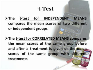 t-Test  The  t-test for INDEPENDENT MEANS  compares the mean scores of two different or independent groups The  t-test for CORRELATED MEANS  compares the mean scores of the same group before and after a treatment is given or the mean scores of the same group with different treatments  
