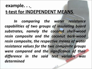 example. . .   t-test for INDEPENDENT MEANS  In comparing the water resistance capabilities of two groups of insulating board substrates, namely the coconut shell-wood resin composite and the coconut bark-wood resin composite, the respective means of water resistance values for the two composite groups were compared and the significance of their difference in the said test variable was determined 