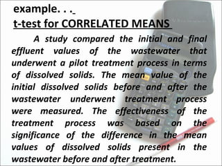 example. . .   t-test for CORRELATED MEANS  A study compared the initial and final effluent values of the wastewater that underwent a pilot treatment process in terms of dissolved solids. The mean value of the initial dissolved solids before and after the wastewater underwent treatment process were measured. The effectiveness of the treatment process was based on the significance of the difference in the mean values of dissolved solids present in the wastewater before and after treatment. 