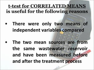 t-test for CORRELATED MEANS  is useful for the following reasons There were only two means of independent variables compared The two mean sources are from the same wastewater reservoir and have been measured before and after the treatment process 