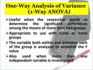 One-Way Analysis of Variance  (1-Way ANOVA) Useful when the researcher wants to determine the significant differences among the means of more than two groups Appropriate to use with three or more groups The variable both within and between each of the group is analyzed to establish the F value Also used when more than one independent variable is investigated 