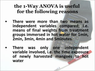 the 1-Way ANOVA is useful  for the following reasons There were more than two means as independent variables compared; i.e. means of final weights from treatment groups immersed in hot water for 1min, 2min, 3min, 4min and 5minutes. There was only one independent variable involved, i.e. the time exposure of newly harvested mangoes to hot water 