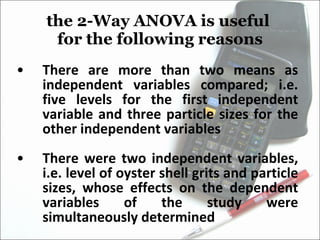 the 2-Way ANOVA is useful  for the following reasons There are more than two means as independent variables compared; i.e. five levels for the first independent variable and three particle sizes for the other independent variables There were two independent variables, i.e. level of oyster shell grits and particle sizes, whose effects on the dependent variables of the study were simultaneously determined 