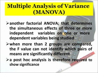 Multiple Analysis of Variance  (MANOVA) another factorial ANOVA; that determines the simultaneous effects of three or more independent  variables on one or more  dependent variables being studied when more than 2 groups are compared, the F value can not identify which pairs of means are significantly different a post hoc analysis is therefore re quired to show significance 