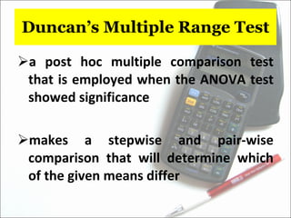 Duncan’s Multiple Range Test a post hoc multiple comparison test that is employed when the ANOVA test showed significance makes a stepwise and pair-wise comparison that will determine which of the given means differ 