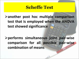 Scheffe Test another post hoc multiple comparison test that is employed when the ANOVA test showed significance performs simultaneous joint pair-wise comparison for all possible pair-wise combination of means 