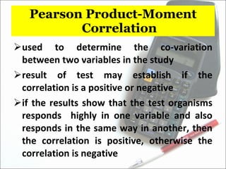 Pearson Product-Moment Correlation used to determine the co-variation between two variables in the study result of test may establish if the correlation is a positive or negative if the results show that the test organisms responds  highly in one variable and also responds in the same way in another, then the correlation is positive, otherwise the correlation is negative 