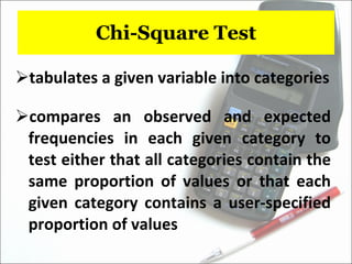 Chi-Square Test tabulates a given variable into categories compares an observed and expected frequencies in each given category to test either that all categories contain the same proportion of values or that each given category contains a user-specified proportion of values 