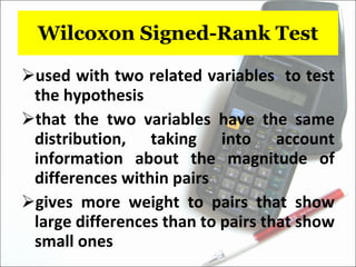 Wilcoxon Signed-Rank Test used with two related variables  to test the hypothesis  that the two variables have the same distribution, taking into account information about the magnitude of differences within pairs  gives more weight to pairs that show large differences than to pairs that show small ones 