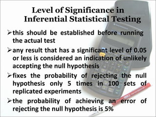 Level of Significance in Inferential Statistical Testing this should be established before running  the actual test any result that has a significant level of 0.05 or less is considered an indication of unlikely accepting the null hypothesis fixes the probability of rejecting the null hypothesis only 5 times in 100 sets of replicated experiments the probability of achieving an error of rejecting the null hypothesis is 5% 