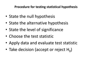 Procedure for testing statistical hypothesis
• State the null hypothesis
• State the alternative hypothesis
• State the level of significance
• Choose the test statistic
• Apply data and evaluate test statistic
• Take decision (accept or reject H0)
 