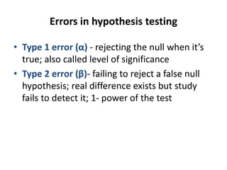Errors in hypothesis testing
• Type 1 error (α) - rejecting the null when it’s
true; also called level of significance
• Type 2 error (β)- failing to reject a false null
hypothesis; real difference exists but study
fails to detect it; 1- power of the test
 
