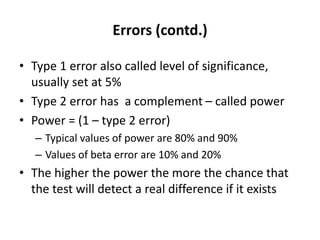 Errors (contd.)
• Type 1 error also called level of significance,
usually set at 5%
• Type 2 error has a complement – called power
• Power = (1 – type 2 error)
– Typical values of power are 80% and 90%
– Values of beta error are 10% and 20%
• The higher the power the more the chance that
the test will detect a real difference if it exists
 