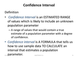 Confidence Interval
Definition
• Confidence Interval is an ESTIMATED RANGE
of values which is likely to include an unknown
population parameter
– A range of values that would contain a true
estimate of a population parameter with a degree
of confidence.
• Confidence interval is A FORMULA that tells us
how to use sample data TO CALCULATE an
interval that estimates a population
parameter.
5/27/2024 OMOTOSHO O.S. 15
 