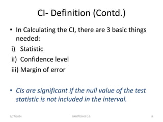 CI- Definition (Contd.)
• In Calculating the CI, there are 3 basic things
needed:
i) Statistic
ii) Confidence level
iii) Margin of error
• CIs are significant if the null value of the test
statistic is not included in the interval.
5/27/2024 OMOTOSHO O.S. 16
 