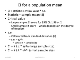 CI for a population mean
• CI = statistic ± critical value * s.e.
• Statistic – sample mean (ẍ)
• Critical value
– Large sample: Z- score for 95% CI: 1.96 or 2
– Small sample: t score – which depends on the degree
of freedom
• s.e.
– Calculated from standard deviation (s)
– s.e. = s/√n
• Where n = sample size
• CI = ẍ ± z * s/√n (large sample size)
• CI = ẍ ± t * s/√n (small sample size)
5/27/2024 OMOTOSHO O.S. 17
 