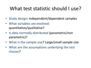 What test statistic should I use?
• Study design: independent/dependent samples
• What variables are involved:
quantitative/qualitative?
• Is data normally distributed (parametric/non
parametric)?
• What is the sample size? Large/small sample size
• What are the assumptions underlying the test
chosen?
 
