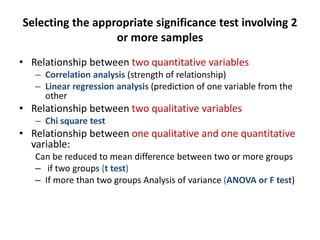 Selecting the appropriate significance test involving 2
or more samples
• Relationship between two quantitative variables
– Correlation analysis (strength of relationship)
– Linear regression analysis (prediction of one variable from the
other
• Relationship between two qualitative variables
– Chi square test
• Relationship between one qualitative and one quantitative
variable:
Can be reduced to mean difference between two or more groups
– if two groups (t test)
– If more than two groups Analysis of variance (ANOVA or F test)
 