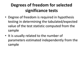 Degrees of freedom for selected
significance tests
• Degree of freedom is required in hypothesis
testing in determining the tabulated/expected
value of the test statistic computed from the
sample
• It is usually related to the number of
parameters estimated independently from the
sample
 