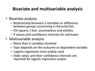 Bivariate and multivariable analysis
• Bivariate analysis
– Relationship between 2 variables or difference
between groups concerning a characteristic
– Chi square, t test: assumptions and validity
– P values and confidence intervals for estimates
• Multivariable analysis
– More than 2 variables involved
– Type depends on the outcome or dependent variable
– Logistic regression most widely used
– Odds ratios and their confidence intervals are
reported for logistic regression output
 