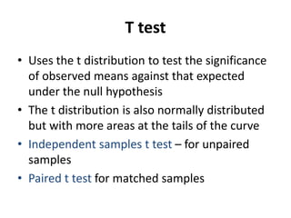 T test
• Uses the t distribution to test the significance
of observed means against that expected
under the null hypothesis
• The t distribution is also normally distributed
but with more areas at the tails of the curve
• Independent samples t test – for unpaired
samples
• Paired t test for matched samples
 