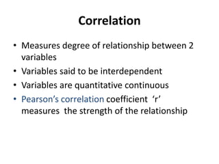 Correlation
• Measures degree of relationship between 2
variables
• Variables said to be interdependent
• Variables are quantitative continuous
• Pearson’s correlation coefficient ‘r’
measures the strength of the relationship
 