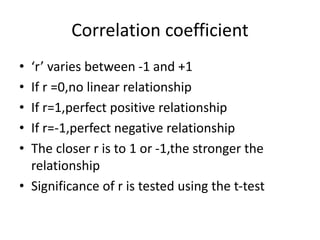 Correlation coefficient
• ‘r’ varies between -1 and +1
• If r =0,no linear relationship
• If r=1,perfect positive relationship
• If r=-1,perfect negative relationship
• The closer r is to 1 or -1,the stronger the
relationship
• Significance of r is tested using the t-test
 