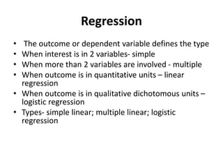 Regression
• The outcome or dependent variable defines the type
• When interest is in 2 variables- simple
• When more than 2 variables are involved - multiple
• When outcome is in quantitative units – linear
regression
• When outcome is in qualitative dichotomous units –
logistic regression
• Types- simple linear; multiple linear; logistic
regression
 