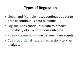 Types of Regression
• Linear and Multiple - uses continuous data to
predict continuous data outcome
• Logistic- uses continuous data to predict
probability of a dichotomous outcome
• Poisson regression- time between rare events.
• Cox proportional hazards regression- survival
analysis.
34
 