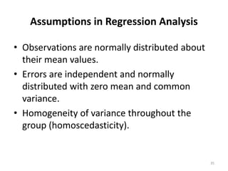 Assumptions in Regression Analysis
• Observations are normally distributed about
their mean values.
• Errors are independent and normally
distributed with zero mean and common
variance.
• Homogeneity of variance throughout the
group (homoscedasticity).
35
 