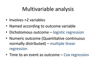 Multivariable analysis
• Involves >2 variables
• Named according to outcome variable
• Dichotomous outcome – logistic regression
• Numeric outcome (Quantitative continuous
normally distributed) – multiple linear
regression
• Time to an event as outcome – Cox regression
 