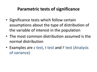 Parametric tests of significance
• Significance tests which follow certain
assumptions about the type of distribution of
the variable of interest in the population
• The most common distribution assumed is the
normal distribution
• Examples are z test, t test and F test (Analysis
of variance)
 