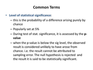 Common Terms
• Level of statistical significance:
– this is the probability of a difference arising purely by
chance
– Popularly set at 5%
– During test of stat. significance, it is assessed by the p-
value
– when the p-value is below the sig level, the observed
result is considered unlikely to have arose from
chance. i.e. the result cannot be attributed to
sampling error. The null hypothesis is rejected and
the result it is said to be statistically significant.
 
