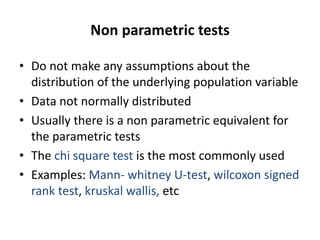 Non parametric tests
• Do not make any assumptions about the
distribution of the underlying population variable
• Data not normally distributed
• Usually there is a non parametric equivalent for
the parametric tests
• The chi square test is the most commonly used
• Examples: Mann- whitney U-test, wilcoxon signed
rank test, kruskal wallis, etc
 