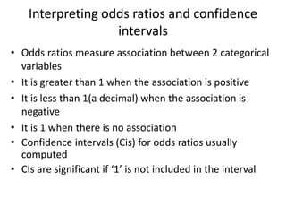 Interpreting odds ratios and confidence
intervals
• Odds ratios measure association between 2 categorical
variables
• It is greater than 1 when the association is positive
• It is less than 1(a decimal) when the association is
negative
• It is 1 when there is no association
• Confidence intervals (Cis) for odds ratios usually
computed
• CIs are significant if ‘1’ is not included in the interval
 