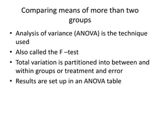 Comparing means of more than two
groups
• Analysis of variance (ANOVA) is the technique
used
• Also called the F –test
• Total variation is partitioned into between and
within groups or treatment and error
• Results are set up in an ANOVA table
 