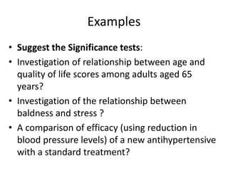 Examples
• Suggest the Significance tests:
• Investigation of relationship between age and
quality of life scores among adults aged 65
years?
• Investigation of the relationship between
baldness and stress ?
• A comparison of efficacy (using reduction in
blood pressure levels) of a new antihypertensive
with a standard treatment?
 