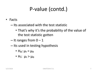 P-value (contd.)
• Facts
– Its associated with the test statistic
• That’s why it’s the probability of the value of
the test statistic gotten
– It ranges from 0 – 1
– Its used in testing hypothesis
• H₀: µ₁ = µ₀
• H₁: µ₁ > µ₀
5/27/2024 OMOTOSHO O.S. 7
 