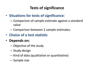 Tests of significance
• Situations for tests of significance:
– Comparison of sample estimate against a standard
value
– Comparison between 2 sample estimates.
• Choice of a test statistic
• Depends on:
– Objective of the study
– Study design
– Kind of data (qualitative or quantitative)
– Sample size
 