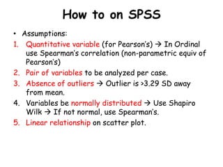 How to on SPSS
• Assumptions:
1. Quantitative variable (for Pearson’s)  In Ordinal
use Spearman’s correlation (non-parametric equiv of
Pearson’s)
2. Pair of variables to be analyzed per case.
3. Absence of outliers  Outlier is >3.29 SD away
from mean.
4. Variables be normally distributed  Use Shapiro
Wilk  If not normal, use Spearman’s.
5. Linear relationship on scatter plot.
 